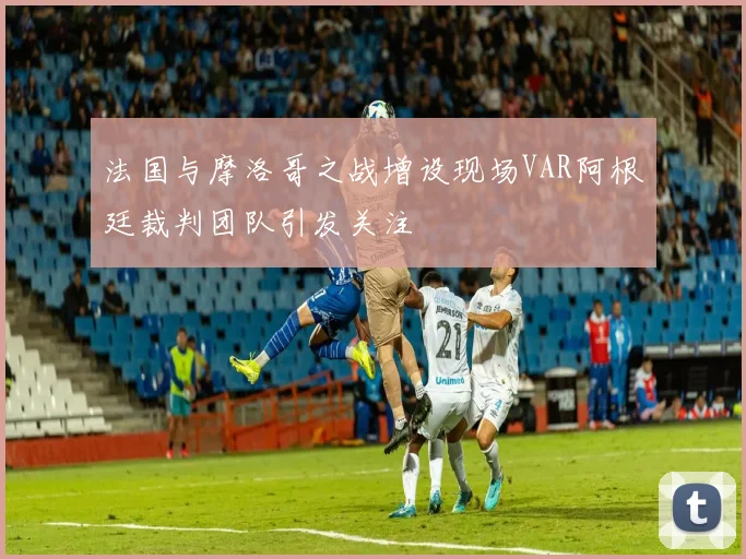 法国与摩洛哥之战增设现场VAR阿根廷裁判团队引发关注