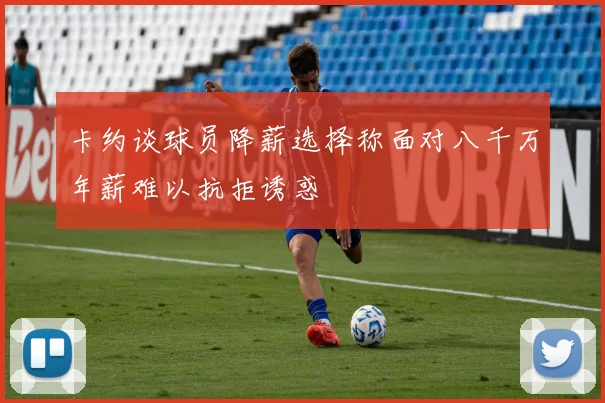 卡约谈球员降薪选择称面对八千万年薪难以抗拒诱惑
