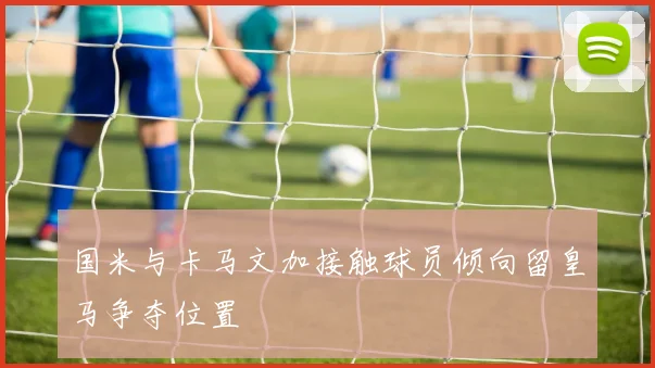 国米与卡马文加接触球员倾向留皇马争夺位置
