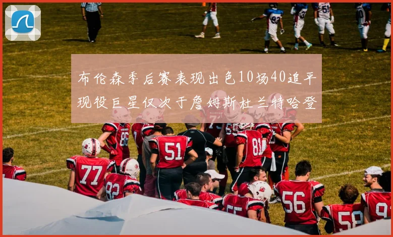 布伦森季后赛表现出色10场40追平现役巨星仅次于詹姆斯杜兰特哈登