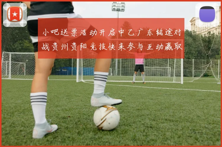 小吧送票活动开启中乙广东铭途对战贵州贵阳竞技快来参与互动赢取球票