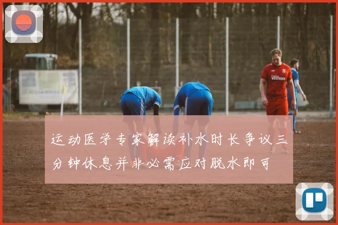 运动医学专家解读补水时长争议三分钟休息并非必需应对脱水即可