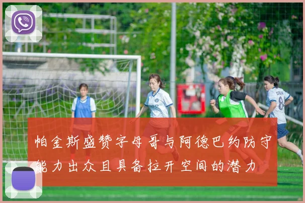 帕金斯盛赞字母哥与阿德巴约防守能力出众且具备拉开空间的潜力