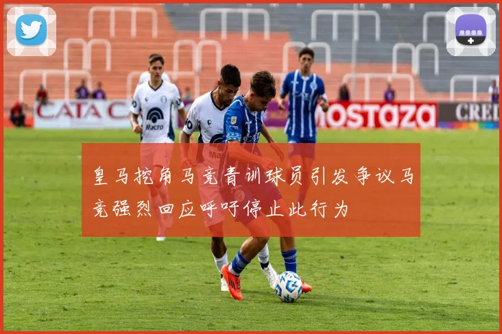 皇马挖角马竞青训球员引发争议马竞强烈回应呼吁停止此行为