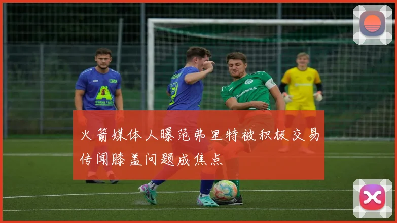 火箭媒体人曝范弗里特被积极交易传闻膝盖问题成焦点