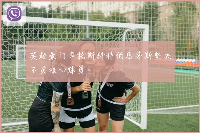 英超豪门争抢斯科特伯恩茅斯坚决不卖核心球员