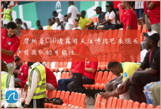 摩纳哥CEO透露将关注博格巴表现或将离队的可能性