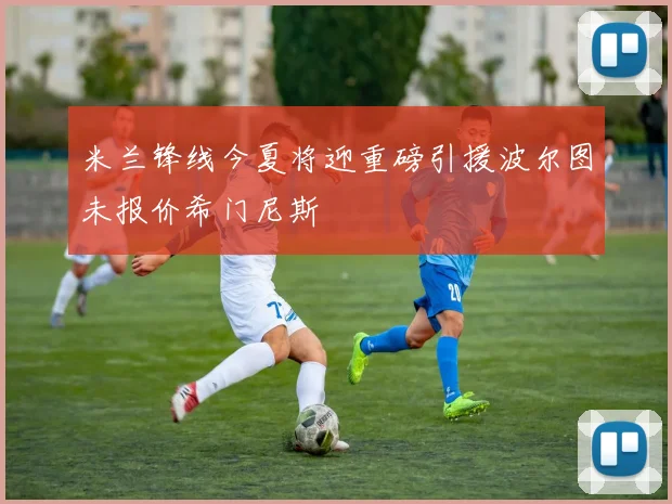 米兰锋线今夏将迎重磅引援波尔图未报价希门尼斯