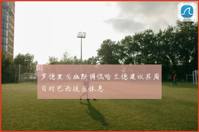 罗德里戈幽默调侃哈兰德建议其周日对巴西适当休息