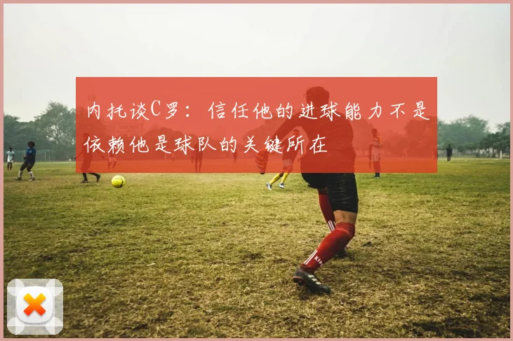 内托谈C罗：信任他的进球能力不是依赖他是球队的关键所在