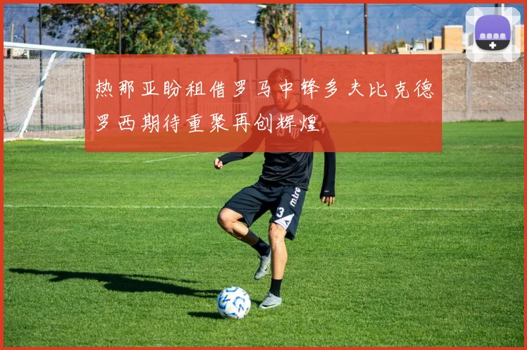热那亚盼租借罗马中锋多夫比克德罗西期待重聚再创辉煌